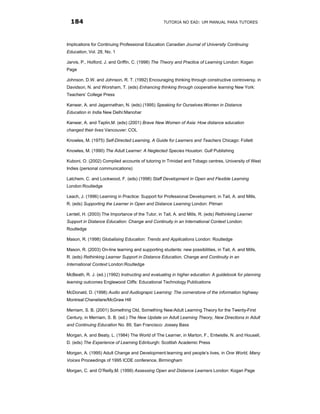 184                                              TUTORIA NO EAD: UM MANUAL PARA TUTORES




Implications for Continuing Professional Education Canadian Journal of University Continuing
Education, Vol. 28, No. 1

Jarvis, P., Holford, J. and Griffin, C. (1998) The Theory and Practice of Learning London: Kogan
Page

Johnson, D.W. and Johnson, R. T. (1992) Encouraging thinking through constructive controversy, in
Davidson, N. and Worsham, T. (eds) Enhancing thinking through cooperative learning New York:
Teachers’ College Press

Kanwar, A. and Jagannathan, N. (eds) (1995) Speaking for Ourselves:Women in Distance
Education in India New Delhi:Manohar

Kanwar, A. and Taplin,M. (eds) (2001) Brave New Women of Asia: How distance education
changed their lives Vancouver: COL

Knowles, M. (1975) Self-Directed Learning, A Guide for Learners and Teachers Chicago: Follett

Knowles, M. (1990) The Adult Learner: A Neglected Species Houston: Gulf Publishing

Kuboni, O. (2002) Compiled accounts of tutoring in Trinidad and Tobago centres, University of West
Indies (personal communications)

Latchem, C. and Lockwood, F. (eds) (1998) Staff Development in Open and Flexible Learning
London:Routledge

Leach, J. (1996) Learning in Practice: Support for Professional Development, in Tait, A. and Mills,
R. (eds) Supporting the Learner in Open and Distance Learning London: Pitman

Lentell, H. (2003) The Importance of the Tutor, in Tait, A. and Mills, R. (eds) Rethinking Learner
Support in Distance Education: Change and Continuity in an International Context London:
Routledge

Mason, R. (1998) Globalising Education: Trends and Applications London: Routledge

Mason, R. (2003) On-line learning and supporting students: new possibilities, in Tait, A. and Mills,
R. (eds) Rethinking Learner Support in Distance Education, Change and Continuity in an
International Context London:Routledge

McBeath, R. J. (ed.) (1992) Instructing and evaluating in higher education: A guidebook for planning
learning outcomes Englewood Cliffs: Educational Technology Publications

McDonald, D. (1998) Audio and Audiograpic Learning: The cornerstone of the information highway
Montreal:Cheneliere/McGraw Hill

Merriam, S. B. (2001) Something Old, Something New:Adult Learning Theory for the Twenty-First
Century, in Merriam, S. B. (ed.) The New Update on Adult Learning Theory, New Directions in Adult
and Continuing Education No. 89, San Francisco: Jossey Bass

Morgan, A. and Beaty, L. (1984) The World of The Learner, in Marton, F., Entwistle, N. and Housell,
D. (eds) The Experience of Learning Edinburgh: Scottish Academic Press

Morgan, A. (1995) Adult Change and Development:learning and people’s lives, in One World, Many
Voices Proceedings of 1995 ICDE conference, Birmingham

Morgan, C. and O’Reilly,M. (1999) Assessing Open and Distance Learners London: Kogan Page
 