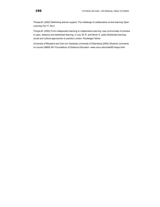 186                                               TUTORIA NO EAD: UM MANUAL PARA TUTORES




Thorpe,M. (2002) Rethinking learner support: The challenge of collaborative on-line learning Open
Learning Vol.17, No.2

Thorpe,M. (2002) From independent learning to collaborative learning: new communities of practice
in open, distance and distributed learning, in Lea, M. R. and Nicoll, K. (eds) Distributed learning:
social and cultural approaches to practice London: Routledge Falmer

University of Maryland and Carl von Ossietzky University of Oldenberg (2000) Students comments
on course OMDE 601 Foundations of Distance Education www.umuc.edu/mde/601respo.html
 