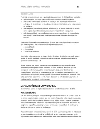TUTORIA NO EAD: UM MANUAL PARA TUTORES                                               17



COMENTÁRIO
Poderá já ter determinado que a qualidade da experiência de EAD pode ser afectada:
•   pela qualidade, exactidão e abrangência dos materiais de aprendizagem
•   pelo custo, fiabilidade e facilidade de utilização das tecnologias necessárias
•   pelo grau de consistência na abordagem entre os materiais de curso e o processo
    de avaliação
•   pelo empenho, em termos práticos, da instituição de ensino para com os alunos,
    como seja a disponibilidade de pessoas para responderem a perguntas
•   pela disponibilidade e prontidão dos tutores para responderem às necessidades
    dos alunos e para fornecerem uma avaliação clara e atempada do respectivo
    trabalho.


Poderá ter identificado muitos elementos de uma boa experiência de aprendizagem
que estão ligados a três características importantes do EAD:
•   a acessibilidade
•   a flexibilidade
•   a focalização no aluno.


Nem todos estes elementos se situam dentro da esfera da tutoria, mas você poderá
ajudar os alunos a lidarem com muitas destas situações. Regressaremos a estas
questões nas Unidades 2 e 3.


Se lhe pareceu que alguns elementos importantes de uma boa experiência de
aprendizagem não poderiam ser aplicados no EAD, anote-os. À medida que for
avançando neste manual, utilize essas notas para o ajudar a identificar as
necessidades a satisfazer, e para avaliar de que forma essas questões podem ser
resolvidas no seu contexto. O EAD proporciona maneiras alternativas para lidar com
estes elementos essenciais, e você poderá descobrir as soluções de que precisa à
medida que for avançando neste manual.




CARACTERÍSTICAS-CHAVE DO EAD
Examinemos, agora, as implicações de algumas características-chave do EAD.

ACESSIBILIDADE
Um dos motivos principais para dar formação e leccionar através do EAD é o facto de
os tornar acessíveis para pessoas que não podem frequentar aulas regulares, devido a
situações sociais, estruturais ou pessoais. Estas podem incluir a falta de vagas nas
instituições de ensino, a distância a que as instituições se encontram, a ausência de
programas específicos, os compromissos familiares, a necessidade de continuar a
ganhar a vida, ou os custos de deslocação.


A acessibilidade é uma característica-chave do EAD, e, por conseguinte, os métodos e
as tecnologias devem melhorá-la, e não limitá-la. Um curso que requeira o envio
regular de e-mails irá limitar a acessibilidade, se a maior parte dos alunos tiverem um
 
