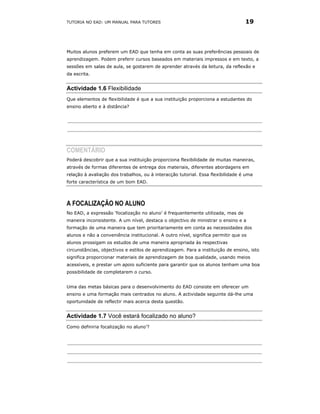 TUTORIA NO EAD: UM MANUAL PARA TUTORES                                            19




Muitos alunos preferem um EAD que tenha em conta as suas preferências pessoais de
aprendizagem. Podem preferir cursos baseados em materiais impressos e em texto, a
sessões em salas de aula, se gostarem de aprender através da leitura, da reflexão e
da escrita.


Actividade 1.6 Flexibilidade
Que elementos de flexibilidade é que a sua instituição proporciona a estudantes do
ensino aberto e à distância?




COMENTÁRIO
Poderá descobrir que a sua instituição proporciona flexibilidade de muitas maneiras,
através de formas diferentes de entrega dos materiais, diferentes abordagens em
relação à avaliação dos trabalhos, ou à interacção tutorial. Essa flexibilidade é uma
forte característica de um bom EAD.




A FOCALIZAÇÃO NO ALUNO
No EAD, a expressão ‘focalização no aluno’ é frequentemente utilizada, mas de
maneira inconsistente. A um nível, destaca o objectivo de ministrar o ensino e a
formação de uma maneira que tem prioritariamente em conta as necessidades dos
alunos e não a conveniência institucional. A outro nível, significa permitir que os
alunos prossigam os estudos de uma maneira apropriada às respectivas
circunstâncias, objectivos e estilos de aprendizagem. Para a instituição de ensino, isto
significa proporcionar materiais de aprendizagem de boa qualidade, usando meios
acessíveis, e prestar um apoio suficiente para garantir que os alunos tenham uma boa
possibilidade de completarem o curso.


Uma das metas básicas para o desenvolvimento do EAD consiste em oferecer um
ensino e uma formação mais centrados no aluno. A actividade seguinte dá-lhe uma
oportunidade de reflectir mais acerca desta questão.


Actividade 1.7 Você estará focalizado no aluno?
Como definiria focalização no aluno’?
 