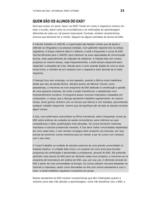 TUTORIA NO EAD: UM MANUAL PARA TUTORES                                           21


QUEM SÃO OS ALUNOS DO EAD?
Será que existe um aluno ‘típico’ do EAD? Tendo em conta o respectivo número em
todo o mundo, assim como as circunstâncias e as motivações de aprendizagem
diferentes de cada um, tal parece improvável. Contudo, existem características
comuns que devemos ter e mente. Seguem-se alguns exemplos de alunos do EAD.


A Cláudia trabalha no UNCHR, a organização das Nações Unidas que dá ajuda e
defende os refugiados e as pessoas exiladas, num gabinete regional sito na antiga
Jugoslávia. A língua materna dela é o Italiano, e está a frequentar o curso do EAD
‘Escrita Eficiente para o UNHCR’ para melhorar as suas capacidades de comunicação
escrita, mais especialmente de redacção de relatórios. A Cláudia lida com muitos
projectos ao mesmo tempo, viaja frequentemente, e está sempre disponível para
responder a situações de crise. Estuda para o curso quando dispõe de uma ou duas
horas livres, e mantém-se em contacto com o respectivo tutor através de e-mails
regulares.


O George ficou sem emprego, no ano passado, quando a fábrica onde trabalhava
desde que saiu da escola fechou. Sempre gostou de fabricar móveis, como
passatempo, e inscreveu-se num programa de EAD dedicado à constituição e gestão
de uma pequena empresa, de modo a poder transformar o passatempo num
empreendimento lucrativo. O programa possui recursos impressos e baseados em
computador, e requer que o George apresente trabalhos regularmente. Ao mesmo
tempo, tenta ganhar dinheiro com os móveis que fabrica e com biscates, aproveitando
qualquer trabalho disponível, mesmo que tal signifique pôr de lado os estudos durante
algum tempo.


A Zoe, uma enfermeira comunitária na África meridional, está a frequentar cursos de
EAD sobre práticas de cuidados de saúde comunitários, para melhorar as suas
competências e obter qualificações mais elevadas. Os cursos fornecem materiais
impressos e tutoriais presenciais mensais. A Zoe deve visitar comunidades espalhadas
por uma vasta área, e nem sempre consegue estar presente nos tutoriais; por isso,
precisa de encontrar outras maneiras para se manter a par do curso e em contacto
com o seu tutor.


O Yussuf trabalha na unidade de estudos externos de uma grande universidade no
Sudeste Asiático. A unidade dele iniciou um projecto de cinco anos para facultar
programas de certificação e bacharelato a professores, através do EAD. Ele pretende
aprender mais acerca do EAD para ser eficiente neste novo projecto, e inscreveu-se no
programa de licenciatura em prática do EAD, que, por sua vez, é oferecido através do
EAD a partir de uma universidade na Europa. Os cursos utilizam recursos baseados na
Internet e impressos, assim como discussões on-line com outros estudantes e com o
tutor, e ainda trabalhos regulares e projectos em grupo.


Nestes estudantes do EAD existem características que têm implicações quanto à
maneira como eles irão abordar a aprendizagem, como irão beneficiar com o EAD, e
 
