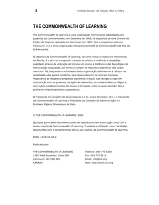 2                                      TUTORIA NO EAD: UM MANUAL PARA TUTORES




THE COMMONWEALTH OF LEARNING
The Commonwealth of Learning é uma organização internacional estabelecida por
governos do Commonwealth, em Setembro de 1988, na sequência de uma Cimeira de
Chefes de Governo realizada em Vancouver em 1987. Tem a respectiva sede em
Vancouver, e é a única organização intergovernamental do Commonwealth sita fora da
Grã-bretanha.


O objectivo da Commonwealth of Learning, tal como indica o respectivo Memorando
de Acordo, é o de criar e expandir o acesso ao ensino, e melhorar a respectiva
qualidade através da utilização de técnicas de ensino à distância e das tecnologias de
comunicação associadas, por forma a cumprir os requisitos específicos dos países
membros. Os programas e actividades desta organização destinam-se a reforçar as
capacidades dos países membros, para desenvolverem os recursos humanos
necessários ao respectivo progresso económico e social. São levadas a cabo em
colaboração com os governos, as agências relevantes, as universidades e colégios e
com outros estabelecimentos de ensino e formação, entre os quais também tenta
promover empreendimentos cooperativos.


O Presidente do Conselho de Governadores é o Sr. Lewis Perinbam, O.C.; o Presidente
da Commonwealth of Learning e Presidente do Conselho de Administração é o
Professor Gajaraj Dhanarajan de Dato.



© THE COMMONWEALTH of LEARNING, 2003


Qualquer parte deste documento pode ser reproduzida sem autorização, mas com o
conhecimento da Commonwealth of Learning. É vedada a utilização comercial destes
documentos sem o consentimento prévio, por escrito, da Commonwealth of Learning.


ISBN 1-895369-87-8


Publicado por:


THE COMMONWEALTH of LEARNING                   Telefone: 604 775 8200
1285 West Broadway, Suite 600                  Fax: 604 775 8210
Vancouver, BC V6H 3X8                          Email: info@col.org
CANADA                                         Web: http://www.col.org
 