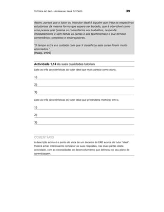 TUTORIA NO EAD: UM MANUAL PARA TUTORES                                         39


Assim, parece que o tutor ou instrutor ideal é alguém que trata os respectivos
estudantes da mesma forma que espera ser tratado, que é abordável como
uma pessoa real (assina os comentários aos trabalhos, responde
imediatamente e sem falhas às cartas e aos telefonemas) e que fornece
comentários completos e encorajadores.

‘O tempo extra e o cuidado com que X classificou este curso foram muito
apreciados.’
(Haag, 1990)



Actividade 1.14 As suas qualidades tutoriais
Liste as três características do tutor ideal que mais aprecia como aluno.


1)

2)

3)

Liste as três características do tutor ideal que pretenderia melhorar em si.


1)

2)

3)




COMENTÁRIO
A descrição acima é o ponto de vista de um docente do EAD acerca do tutor ‘ideal’.
Poderá achar interessante comparar as suas respostas, nas duas partes desta
actividade, com as necessidades de desenvolvimento que delineou no seu plano de
aprendizagem.
 