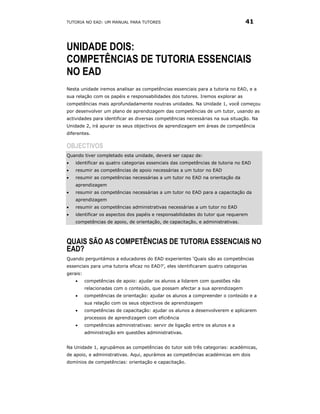 TUTORIA NO EAD: UM MANUAL PARA TUTORES                                          41



UNIDADE DOIS:
COMPETÊNCIAS DE TUTORIA ESSENCIAIS
NO EAD
Nesta unidade iremos analisar as competências essenciais para a tutoria no EAD, e a
sua relação com os papéis e responsabilidades dos tutores. Iremos explorar as
competências mais aprofundadamente noutras unidades. Na Unidade 1, você começou
por desenvolver um plano de aprendizagem das competências de um tutor, usando as
actividades para identificar as diversas competências necessárias na sua situação. Na
Unidade 2, irá apurar os seus objectivos de aprendizagem em áreas de competência
diferentes.

OBJECTIVOS
Quando tiver completado esta unidade, deverá ser capaz de:
•   identificar as quatro categorias essenciais das competências de tutoria no EAD
•   resumir as competências de apoio necessárias a um tutor no EAD
•   resumir as competências necessárias a um tutor no EAD na orientação da
    aprendizagem
•   resumir as competências necessárias a um tutor no EAD para a capacitação da
    aprendizagem
•   resumir as competências administrativas necessárias a um tutor no EAD
•   identificar os aspectos dos papéis e responsabilidades do tutor que requerem
    competências de apoio, de orientação, de capacitação, e administrativas.



QUAIS SÃO AS COMPETÊNCIAS DE TUTORIA ESSENCIAIS NO
EAD?
Quando perguntámos a educadores do EAD experientes ‘Quais são as competências
essenciais para uma tutoria eficaz no EAD?’, eles identificaram quatro categorias
gerais:
    •     competências de apoio: ajudar os alunos a lidarem com questões não
          relacionadas com o conteúdo, que possam afectar a sua aprendizagem
    •     competências de orientação: ajudar os alunos a compreender o conteúdo e a
          sua relação com os seus objectivos de aprendizagem
    •     competências de capacitação: ajudar os alunos a desenvolverem e aplicarem
          processos de aprendizagem com eficiência
    •     competências administrativas: servir de ligação entre os alunos e a
          administração em questões administrativas.


Na Unidade 1, agrupámos as competências do tutor sob três categorias: académicas,
de apoio, e administrativas. Aqui, apurámos as competências académicas em dois
domínios de competências: orientação e capacitação.
 