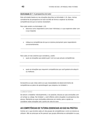 42                                      TUTORIA NO EAD: UM MANUAL PARA TUTORES




Actividade 2.1 A perspectiva do tutor
Esta actividade baseia-se nas situações descritas na Actividade 1.10. Aqui, iremos
considerá-las da perspectiva do tutor do EAD de forma a explorar as diversas
competências de que os tutores necessitam.


Para cada cenário na Actividade 1.10:
   •   descreva como responderia como tutor individual, e o que esperaria obter com
       a sua resposta




   •   indique as competências de que os tutores precisariam para responderem
       convenientemente.




Para cada um dos cenários que considerou, avalie:
   •   quais as situações que poderia gerir com as suas actuais competências




   •   quais as situações que requerem competências que você gostaria de adquirir
       ou melhorar.




Acrescente as suas notas sobre as suas necessidades de desenvolvimento de
competências ao plano de aprendizagem que preparou na Unidade 1.




COMENTÁRIO
Se estiver a trabalhar individualmente, e se possível, discuta as suas conclusões com
um amigo ou colega. Na Unidade 1, você reflectiu sobre situações na perspectiva dos
alunos. Mantenha as suas conclusões anteriores em mente, para o ajudar ao
considerar estas situações sob o ponto de vista do tutor.




AS COMPETÊNCIAS DE TUTORIA ESSENCIAIS AO EAD NA PRÁTICA
Iremos ver o que envolve cada um dos grupos de competências e como os tutores as
utilizam. Não se preocupe se lhe parecer que grupos diferentes se sobrepõem ou que,
 