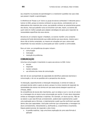 44                                      TUTORIA NO EAD: UM MANUAL PARA TUTORES




seu empenho no processo de aprendizagem e a resolverem questões nas suas vidas
que possam impedir a aprendizagem.


A referência de Thorpe a um ‘aluno ou grupo de alunos conhecidos’ é relevante para a
tutoria no EAD, porque os tutores conhecem os seus alunos, contrastando com os
elaboradores dos materiais dos cursos, que poderão conhecer as características gerais
dos alunos, mas que poderão nunca se encontrar com eles. Assim, os tutores são
quem está em melhor posição para adaptar estratégias de apoio para responder às
necessidades específicas dos seus alunos.


Através de um contacto regular e feedback, os tutores mantêm uma constante
presença de fundo demonstrando que estão atentos aos seus alunos, mesmo que o
aluno não os tenha contactado, ou mesmo em situações em que o aluno está
empenhado nos seus estudos ou preocupado por estar a perder a continuidade.


Para um tutor, as competências de apoio incluem:
   •   comunicação
   •   motivação
   •   resolução de problemas.

COMUNICAÇÃO
Uma boa comunicação é importante no apoio aos alunos no EAD. Inclui:
   •   escutar
   •   responder
   •   manter contacto
   •   uso eficiente dos meios de comunicação.


Isto tem de ser acompanhado da capacidade de identificar potenciais barreiras à
comunicação, e de ver as questões sob a perspectiva dos alunos.


‘A interacção, especificamente a interacção interpessoal, é central em todas as
principais teorias sobre o apoio ao aluno, porque é a única maneira de responder às
necessidades dos alunos nos termos em que esses alunos desejam exprimir-se’.
(Thorpe, 2002)
As competências de escuta são importantes, quer se esteja a ouvir a voz de um aluno
ou a mensagem de um aluno numa comunicação por escrito. O tutor deve interpretar
ambas as mensagens explícitas e implícitas. Por exemplo, um aluno que diz, 'Não sei
se estarei a usar esta fórmula correctamente', poderá estar explicitamente a pedir
uma explicação para a fórmula, e implicitamente a pedir que lhe confirmem que está
dentro das suas capacidades. Você pode confirmar que compreendeu a mensagem do
aluno correctamente, interpretando-a, clarificando-a, e exprimindo-a novamente.
Depois poderá precisar de responder a dois níveis:
   •   à questão explícita; ‘veja uma breve explicação de como esta fórmula é
       aplicada'
 