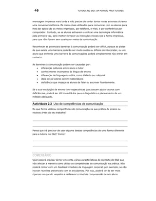 46                                      TUTORIA NO EAD: UM MANUAL PARA TUTORES




mensagem impressa mais tarde e não precise de tentar tomar notas extensas durante
uma conversa telefónica. Os meios mais utilizados para comunicar com os alunos para
lhes dar apoio são os meios impressos, por telefone, e-mail, e por conferência por
computador. Contudo, se os alunos estiverem a utilizar uma tecnologia informática
pela primeira vez, será melhor fornecer as instruções iniciais sob a forma impressa,
para que não fiquem sem quaisquer meios de comunicação.


Reconhecer as potenciais barreiras à comunicação poderá ser difícil, porque as pistas
de que existe uma barreira poderão ser muito subtis ou difíceis de interpretar, ou um
aluno que enfrenta uma barreira às comunicações poderá simplesmente não entrar em
contacto.


As barreiras à comunicação podem ser causadas por:
   •   diferenças culturais entre aluno e tutor
   •   conhecimento incompleto da língua de ensino
   •   diferenças de linguagem subtis, como dialecto ou coloquial
   •   ideia de os tutores serem inabordáveis
   •   deficiência que impeça os alunos de falar ou escrever fluentemente.


Se a sua instituição de ensino tiver especialistas que possam ajudar alunos com
deficiências, poderá ser útil consultá-los para o diagnóstico e planeamento de um
método adequado.


Actividade 2.2 Uso de competências de comunicação
De que forma utilizou competências de comunicação na sua prática de ensino ou
noutras áreas do seu trabalho?




Pensa que irá precisar de usar alguma destas competências de uma forma diferente
para a tutoria no EAD? Como?




COMENTÁRIO
Você poderá precisar de ter em conta várias características do contexto do EAD que
irão afectar a maneira como utiliza as competências de comunicação na prática. Não
poderá contar com um feedback imediato da linguagem corporal, por exemplo, se não
houver reuniões presenciais com os estudantes. Por isso, poderá ter de ser mais
rigoroso no que diz respeito a esclarecer o nível de compreensão de um aluno.
 