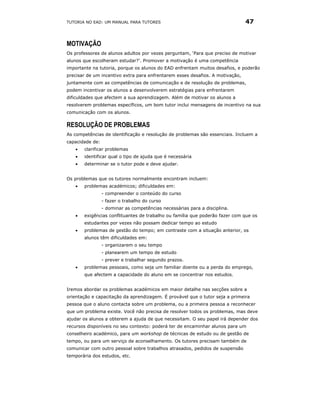 TUTORIA NO EAD: UM MANUAL PARA TUTORES                                         47


MOTIVAÇÃO
Os professores de alunos adultos por vezes perguntam, ‘Para que preciso de motivar
alunos que escolheram estudar?’. Promover a motivação é uma competência
importante na tutoria, porque os alunos do EAD enfrentam muitos desafios, e poderão
precisar de um incentivo extra para enfrentarem esses desafios. A motivação,
juntamente com as competências de comunicação e de resolução de problemas,
podem incentivar os alunos a desenvolverem estratégias para enfrentarem
dificuldades que afectem a sua aprendizagem. Além de motivar os alunos a
resolverem problemas específicos, um bom tutor inclui mensagens de incentivo na sua
comunicação com os alunos.

RESOLUÇÃO DE PROBLEMAS
As competências de identificação e resolução de problemas são essenciais. Incluem a
capacidade de:
   •   clarificar problemas
   •   identificar qual o tipo de ajuda que é necessária
   •   determinar se o tutor pode e deve ajudar.


Os problemas que os tutores normalmente encontram incluem:
   •   problemas académicos; dificuldades em:
                 - compreender o conteúdo do curso
                 - fazer o trabalho do curso
                 - dominar as competências necessárias para a disciplina.
   •   exigências conflituantes de trabalho ou família que poderão fazer com que os
       estudantes por vezes não possam dedicar tempo ao estudo
   •   problemas de gestão do tempo; em contraste com a situação anterior, os
       alunos têm dificuldades em:
                 - organizarem o seu tempo
                 - planearem um tempo de estudo
                 - prever e trabalhar segundo prazos.
   •   problemas pessoais, como seja um familiar doente ou a perda do emprego,
       que afectem a capacidade do aluno em se concentrar nos estudos.


Iremos abordar os problemas académicos em maior detalhe nas secções sobre a
orientação e capacitação da aprendizagem. É provável que o tutor seja a primeira
pessoa que o aluno contacta sobre um problema, ou a primeira pessoa a reconhecer
que um problema existe. Você não precisa de resolver todos os problemas, mas deve
ajudar os alunos a obterem a ajuda de que necessitam. O seu papel irá depender dos
recursos disponíveis no seu contexto: poderá ter de encaminhar alunos para um
conselheiro académico, para um workshop de técnicas de estudo ou de gestão de
tempo, ou para um serviço de aconselhamento. Os tutores precisam também de
comunicar com outro pessoal sobre trabalhos atrasados, pedidos de suspensão
temporária dos estudos, etc.
 
