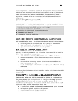 TUTORIA NO EAD: UM MANUAL PARA TUTORES                                           49


‘As suas explicações e comentários foram muito claros para mim. A ideia de trabalhar
em secções mais pequenas e usar uma linguagem simples é útil não só para ser mais
claro, como também para exprimir uma mensagem num idioma em que não se é
proficiente. A situação obriga-nos a encontrar a maneira mais curta de comunicar
eficazmente’.
(Aluno no Writing Effectively para o UNHCR)



COMPETÊNCIAS ENVOLVIDAS NA ORIENTAÇÃO DA APRENDIZAGEM
•   usar conhecimentos do conteúdo para dar uma orientação
•   dar feedback aos alunos no seu trabalho
•   familiarizar os alunos com as convenções da disciplina
•   estabelecer elos de ligação
•   resolução de problemas académicos.



USAR O CONHECIMENTO DO CONTEÚDO PARA DAR ORIENTAÇÃO
Isto envolve ajudar os alunos a encontrarem o seu sentido de orientação no conteúdo:
    •   fornecendo pistas que eles possam usar para organizarem as suas ideias
    •   sugerindo fontes de informação adicionais ou alternativas
    •   apresentando maneiras diferentes de ver as questões.

DAR FEEDBACK AO TRABALHO DOS ALUNOS
Este será provavelmente o aspecto mais visível e que exige mais tempo na função do
tutor. O tutor precisa de ser proficiente em:
    •   estabelecer e comunicar expectativas claras para o trabalho dos alunos
    •   identificar pontos fortes e fracos na maneira como os alunos executaram o
        trabalho
    •   identificar áreas do conteúdo que eles tenham compreendido e áreas que
        sejam menos claras para eles
    •   sugerir estratégias para consolidarem o que sabem e para melhorarem as suas
        proficiências.


Para dar um bom feedback aos alunos é necessária uma boa proficiência na orientação
e capacitação.

FAMILIARIZAR OS ALUNOS COM AS CONVENÇÕES DA DISCIPLINA
Cada disciplina tem as suas próprias convenções. Por exemplo, os trabalhos escritos
são apresentados de uma maneira diferente em Inglês e em Psicologia. Como tutor,
você poderá estar tão familiarizado com estas convenções, que elas são de
importância secundária para si, mas os alunos poderão não as conhecer. O seu papel
como tutor poderá envolver familiarizar os alunos com:
    •   a maneira como as ideias são desenvolvidas e apresentadas na sua disciplina
    •   estratégias de pesquisa aceitáveis e não aceitáveis
    •   requisitos específicos de redacção na sua área.
 