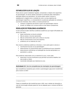 50                                      TUTORIA NO EAD: UM MANUAL PARA TUTORES




ESTABELECER ELOS DE LIGAÇÃO
Muitos alunos querem estabelecer ligações, compreender a relação entre segmentos
de aprendizagem. Os alunos adultos interessam-se sobretudo pelas implicações e
aplicações daquilo que aprenderam. Os tutores podem ajudar os alunos a
estabelecerem a ligação entre o conteúdo do curso e os seus objectivos de
aprendizagem específicos, e a compreenderem as potenciais aplicações do conteúdo à
sua área de interesses. Para o efeito, os tutores precisam de:
    •   conhecer os objectivos dos alunos e qual a sua aprendizagem anterior
    •   encetar um diálogo com os alunos sobre as suas ideias e perspectivas.

RESOLUÇÃO DE PROBLEMAS ACADÉMICOS
O tutor precisa de saber identificar problemas académicos que tragam dificuldades aos
alunos, tais como:
    •   bases insuficientes na área do conteúdo
    •   falta de acesso a recursos apropriados
    •   falta de conhecimento sobre como utilizar os recursos
    •   falta de conhecimentos numa área específica
    •   problemas com os materiais do curso.


Para resolver problemas académicos individuais, o tutor pode ajudar os alunos a:
    •   reconhecerem lacunas na sua aprendizagem
    •   desenvolverem os conhecimentos base ou proficiências de que necessitam
    •   desenvolverem proficiências na localização dos recursos apropriados ou a
        aprenderem a usá-los.


Para problemas relacionados com os materiais do curso, o tutor pode:
    •   desenvolver recursos rectificativos que permitam aos alunos trabalhar com
        essa secção ou tópico
    •   recomendar alterações aos materiais do curso.




Actividade 2.4 Uso de competências de orientação da aprendizagem
Que competências necessárias para orientar a aprendizagem julga serem transferíveis
para a tutoria no EAD?




COMENTÁRIO
Todas as competências são transferíveis para o EAD, mas o método de interacção ou
meio de comunicação utilizado poderá ter de ser adaptado para o contexto do EAD em
particular.
 