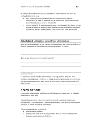 TUTORIA NO EAD: UM MANUAL PARA TUTORES                                          53


Os tutores utilizam também as suas competências administrativas em nome da
instituição de ensino, para:
    •   gerir e transmitir informações dos alunos, manutenção de registos,
        comunicação de notas, e assegurar que as informações sobre os alunos são
        transmitidas à pessoa certa na altura certa
    •   manter standards de práticas, assegurando a familiarização dos alunos com as
        práticas académicas, e identificando qualquer possível violação dos standards
        académicos, de uma forma que seja justa para todos a quem diz respeito.




Actividade 2.6 Utilização de competências administrativas
Quais as responsabilidades no seu trabalho ou no ensino em que foram necessários os
tipos de competências administrativas que são necessárias na tutoria?




Quais as que lhe pareceram mais estimulantes?




COMENTÁRIO
Se identificou alguns aspectos estimulantes, pode seguir vários métodos. Pode
considerar estratégias para melhorar as suas próprias competências e conhecimentos,
mas lembre-se que poderão haver outros recursos dentro do seu contexto que você
possa utilizar.




O PAPEL DO TUTOR
Para concluir esta unidade, aqui ficam as reflexões de uma tutora sobre as múltiplas
dimensões do papel dela.


‘Na qualidade de tutora, vejo o meu papel como sendo o de ajudar os alunos a
interpretarem e compreenderem o material apresentado, trazer à turma perspectivas
adicionais, e pensar através de alternativas.


Tal como os estudantes, eu tenho de:
    •   manter-me na dianteira
    •   participar em todas as aulas programadas. Procuro também participar em
        todas as sessões de teleconferências
 