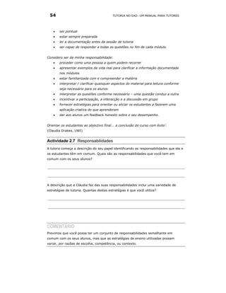 54                                       TUTORIA NO EAD: UM MANUAL PARA TUTORES




    •   ser pontual
    •   estar sempre preparada
    •   ler a documentação antes da sessão de tutoria
    •   ser capaz de responder a todas as questões no fim de cada módulo.


Considero ser da minha responsabilidade:
    •   proceder como uma pessoa a quem podem recorrer
    •   apresentar exemplos da vida real para clarificar a informação documentada
        nos módulos
    •   estar familiarizada com e compreender a matéria
    •   interpretar / clarificar quaisquer aspectos do material para leitura conforme
        seja necessário para os alunos
    •   interpretar as questões conforme necessário – uma questão conduz a outra
    •   incentivar a participação, a interacção e a discussão em grupo
    •   fornecer estratégias para orientar ou aliciar os estudantes a fazerem uma
        aplicação criativa do que aprenderam
    •   dar aos alunos um feedback honesto sobre o seu desempenho.


Orientar os estudantes ao objectivo final... a conclusão do curso com êxito’.
(Claudia Drakes, UWI)


Actividade 2.7 Responsabilidades
A tutora começa a descrição do seu papel identificando as responsabilidades que ela e
os estudantes têm em comum. Quais são as responsabilidades que você tem em
comum com os seus alunos?




A descrição que a Cláudia faz das suas responsabilidades inclui uma variedade de
estratégias de tutoria. Quantas destas estratégias é que você utiliza?




COMENTÁRIO
Previmos que você possa ter um conjunto de responsabilidades semelhante em
comum com os seus alunos, mas que as estratégias de ensino utilizadas possam
variar, por razões de escolha, competência, ou contexto.
 