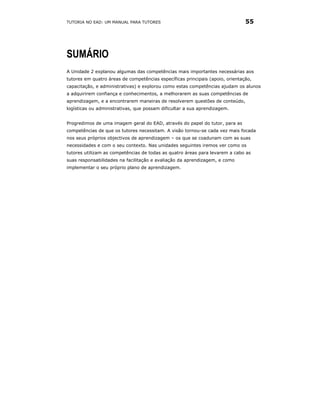 TUTORIA NO EAD: UM MANUAL PARA TUTORES                                         55




SUMÁRIO
A Unidade 2 explanou algumas das competências mais importantes necessárias aos
tutores em quatro áreas de competências específicas principais (apoio, orientação,
capacitação, e administrativas) e explorou como estas competências ajudam os alunos
a adquirirem confiança e conhecimentos, a melhorarem as suas competências de
aprendizagem, e a encontrarem maneiras de resolverem questões de conteúdo,
logísticas ou administrativas, que possam dificultar a sua aprendizagem.


Progredimos de uma imagem geral do EAD, através do papel do tutor, para as
competências de que os tutores necessitam. A visão tornou-se cada vez mais focada
nos seus próprios objectivos de aprendizagem – os que se coadunam com as suas
necessidades e com o seu contexto. Nas unidades seguintes iremos ver como os
tutores utilizam as competências de todas as quatro áreas para levarem a cabo as
suas responsabilidades na facilitação e avaliação da aprendizagem, e como
implementar o seu próprio plano de aprendizagem.
 