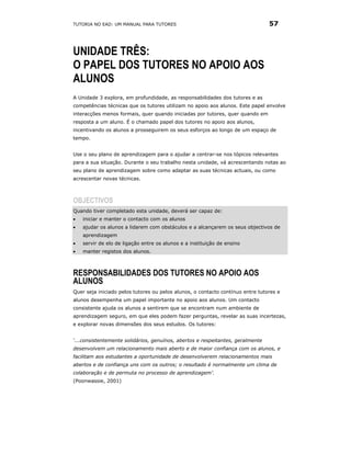 TUTORIA NO EAD: UM MANUAL PARA TUTORES                                          57



UNIDADE TRÊS:
O PAPEL DOS TUTORES NO APOIO AOS
ALUNOS
A Unidade 3 explora, em profundidade, as responsabilidades dos tutores e as
competências técnicas que os tutores utilizam no apoio aos alunos. Este papel envolve
interacções menos formais, quer quando iniciadas por tutores, quer quando em
resposta a um aluno. É o chamado papel dos tutores no apoio aos alunos,
incentivando os alunos a prosseguirem os seus esforços ao longo de um espaço de
tempo.


Use o seu plano de aprendizagem para o ajudar a centrar-se nos tópicos relevantes
para a sua situação. Durante o seu trabalho nesta unidade, vá acrescentando notas ao
seu plano de aprendizagem sobre como adaptar as suas técnicas actuais, ou como
acrescentar novas técnicas.



OBJECTIVOS
Quando tiver completado esta unidade, deverá ser capaz de:
•   iniciar e manter o contacto com os alunos
•   ajudar os alunos a lidarem com obstáculos e a alcançarem os seus objectivos de
    aprendizagem
•   servir de elo de ligação entre os alunos e a instituição de ensino
•   manter registos dos alunos.



RESPONSABILIDADES DOS TUTORES NO APOIO AOS
ALUNOS
Quer seja iniciado pelos tutores ou pelos alunos, o contacto contínuo entre tutores e
alunos desempenha um papel importante no apoio aos alunos. Um contacto
consistente ajuda os alunos a sentirem que se encontram num ambiente de
aprendizagem seguro, em que eles podem fazer perguntas, revelar as suas incertezas,
e explorar novas dimensões dos seus estudos. Os tutores:


‘...consistentemente solidários, genuínos, abertos e respeitantes, geralmente
desenvolvem um relacionamento mais aberto e de maior confiança com os alunos, e
facilitam aos estudantes a oportunidade de desenvolverem relacionamentos mais
abertos e de confiança uns com os outros; o resultado é normalmente um clima de
colaboração e de permuta no processo de aprendizagem’.
(Poonwassie, 2001)
 