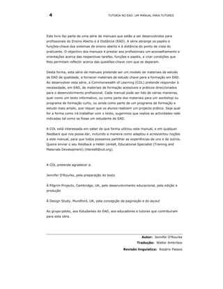 4                                     TUTORIA NO EAD: UM MANUAL PARA TUTORES




Este livro faz parte de uma série de manuais que estão a ser desenvolvidos para
profissionais do Ensino Aberto e à Distância (EAD). A série abrange os papéis e
funções-chave dos sistemas de ensino aberto e à distância do ponto de vista do
praticante. O objectivo dos manuais é prestar aos profissionais um aconselhamento e
orientações acerca das respectivas tarefas, funções e papéis, e criar condições que
lhes permitam reflectir acerca das questões-chave com que se deparam.


Desta forma, esta série de manuais pretende ser um modelo de materiais de estudo
de EAD de qualidade, e fornecer materiais de estudo chave para a formação em EAD.
Ao desenvolver esta série, a Commonwealth of Learning (COL) pretende responder à
necessidade, em EAD, de materiais de formação acessíveis e práticos direccionados
para o desenvolvimento profissional. Cada manual pode ser lido de várias maneiras,
quer como um texto informativo, ou como parte dos materiais para um workshop ou
programa de formação curto, ou ainda como parte de um programa de formação e
estudo mais amplo, que requer que os alunos realizem um projecto prático. Seja qual
for a forma como irá trabalhar com o texto, sugerimos que realize as actividades nele
indicadas tal como se fosse um estudante de EAD.


A COL está interessada em saber de que forma utilizou este manual, e em qualquer
feedback que nos possa dar, incluindo a maneira como adaptou e acrescentou noções
a este manual, para que todos possamos partilhar as experiências de uns e de outros.
Queira enviar o seu feedback a Helen Lentell, Educational Specialist (Training and
Materials Development) (hlentell@col.org).



A COL pretende agradecer a:


Jennifer O’Rourke, pela preparação do texto


À Pilgrim Projects, Cambridge, UK, pelo desenvolvimento educacional, pela edição e
produção


À Design Study, Mundford, UK, pela concepção da paginação e do layout


Ao grupo-piloto, aos Estudantes do EAD, aos educadores e tutores que contribuíram
para esta obra.




                                                             Autor: Jennifer O’Rourke
                                                          Tradução: Walter Ambrósio

                                                 Revisão linguística: Rosário Passos
 
