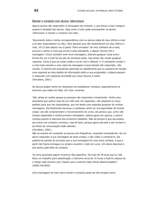 62                                        TUTORIA NO EAD: UM MANUAL PARA TUTORES




Manter o contacto com alunos ‘silenciosos’
Alguns alunos não respondem à mensagem de contacto, o que deixa o tutor inseguro
quanto à situação dos alunos. Veja como o tutor pode acompanhar os alunos
'silenciosos' e manter o contacto com eles:


‘Documento toda a minha correspondência com os alunos (data do meu último e-mail
e se eles responderam ou não). Para aqueles que não responderam ao meu último e-
mail, 10-12 dias depois vou à pasta "Itens enviados" do meu software de e-mail,
procuro o último e-mail que enviei a esse estudante, e depois reenvio-lhe a
mensagem. Incluo também uma nova mensagem, dizendo qualquer coisa como:
Enviei-lhe um e-mail há um par de semanas atrás, mas ainda não recebi qualquer
resposta. Como é que as coisas estão a correr com o Módulo 1? O estudante recebe o
e-mail mais recente e uma cópia da mensagem à qual ele/ela não respondeu. Isto
resulta. A maioria dos estudantes apercebe-se rapidamente que eu gostaria de receber
uma resposta ao meu pedido de informação sobre a sua progressão, e depois passam
a responder com bastante prontidão aos meus futuros e-mails’.
(Smulders, 2001)


Os alunos podem sentir-se relutantes em estabelecer contacto, especialmente se
sentirem que estão em falta. Um tutor comenta:


‘São várias as razões porque as pessoas não respondem inicialmente. Tenho uma
estudante que esteve mais de um mês sem me responder, não obstante os meus
pedidos para que me respondesse, que me desse uma resposta qualquer às minhas
mensagens. Ela finalmente escreveu e confessou sentir-se ‘envergonhada’ de muitas
coisas: ela não compreendera o funcionamento do curso; ela pensou que, como não
tivesse respondido à minha primeira mensagem, estava agora em apuros, e estava
confusa quanto à natureza dos primeiros trabalhos. Não sei porque é que ela acabou
por entrar em contacto connosco, mas foi bom, porque agora ela está a sair-se bem e
as linhas de comunicação estão abertas’.
(Smulders, 2001)
Não se acanhe em contactar os alunos com frequência, receando incomodá-los. Se um
aluno responder à sua mensagem de boas-vindas, e não voltar a contactá-lo, ele
poderá ter partido do princípio que a sua mensagem foi uma mera cortesia, e que a
partir daí ficaria entregue a si próprio durante o resto do curso. Um aluno descreve o
que sentiu pela falta de contacto:


‘Eu teria apreciado algum incentivo não específico. Há mais de 30 anos que eu não
fazia um trabalho para classificação, e demorei cerca de 15 horas a fazê-lo (depois de
o redigir pela terceira vez). Espero que o próximo seja menos desencorajador'.
(SSRG 40/2002)


Uma mensagem do tutor para manter o contacto pode ser tão simples como:
 