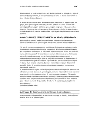 TUTORIA NO EAD: UM MANUAL PARA TUTORES                                         65


aprendizagem, ou superar obstáculos. Isto requer comunicação, motivação e técnicas
de resolução de problemas, e uma compreensão de como os alunos desenvolvem os
seus métodos de aprendizagem.


O termo ‘facilitar’ muitas vezes refere-se ao papel dos tutores na aprendizagem em
grupo, e na aprendizagem online em particular. Embora os tutores possam usar
estratégias diferentes para facilitar a aprendizagem em grupo e individualmente, o
objectivo é o mesmo: permitir aos alunos desenvolverem métodos de aprendizagem
que vão ao encontro das suas necessidades, e que sejam adequados ao conteúdo e ao
contexto.

COMO OS ALUNOS DESENVOLVEM TÉCNICAS DE APRENDIZAGEM
Educadores do ensino à distância que estudaram a maneira como as pessoas
desenvolvem técnicas de aprendizagem descrevem o processo da seguinte forma:


'De acordo com os nossos estudos, a aquisição de técnicas de aprendizagem implica
que os alunos desenvolvam confiança, competência, e autonomia na aprendizagem.
Por competência entendemos as actividades específicas levadas a cabo por um aluno
numa determinada tarefa de aprendizagem ou num determinado curso. Parte desta
competência está relacionada com as concepções de aprendizagem e com o
desenvolvimento intelectual do aluno. A importância do método de aprendizagem é
estar directamente ligado ao conteúdo e qualidade dos resultados da aprendizagem.
A técnica é um conceito relacional. Descreve a aprendizagem de um determinado
conteúdo dentro de um determinado ambiente de aprendizagem, num contexto
institucional específico.
O modelo conceptual sugere várias etapas pelas quais os alunos passam à medida que
vão desenvolvendo técnicas de aprendizagem, com uma independência cada vez maior
do professor, em termos de conceito e de processo de aprendizagem. Este estudo
sugere que as actividades que aumentam a confiança na aprendizagem e desenvolvem
conceitos mais complexos de aprendizagem serão provavelmente os mais benéficos
para o desenvolvimento de qualidades duradouras de técnica e autodisciplina na
aprendizagem’.
(Morgan and Beaty, 1984)




Actividade 3.4 Desenvolvimento de técnicas de aprendizagem
Que tipos de actividades de EAD se destinam a incentivar os alunos a desenvolverem
as suas técnicas de aprendizagem?
 