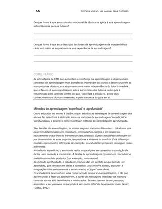 66                                      TUTORIA NO EAD: UM MANUAL PARA TUTORES




De que forma é que este conceito relacional de técnica se aplica à sua aprendizagem
sobre técnicas para os tutores?




De que forma é que esta descrição das fases de aprendizagem e da independência
cada vez maior se enquadram na sua experiência de aprendizagem?




COMENTÁRIO
As actividades de EAD que aumentam a confiança na aprendizagem e desenvolvem
conceitos de aprendizagem mais complexos incentivam os alunos a desenvolverem as
suas próprias técnicas, e a adquirirem uma maior independência do tutor à medida
que o fazem. A sua aprendizagem sobre as técnicas dos tutores neste guia é
influenciada pelo contexto dentro do qual você está a estudá-lo, pelos seus
conhecimentos e técnicas anteriores, e pela natureza do guia em si.




Métodos de aprendizagem ‘superficial’ e ‘aprofundada’
Outro educador do ensino à distância que estudou as estratégias de aprendizagem dos
alunos faz referência à distinção entre os métodos de aprendizagem ‘superficial’ e
‘aprofundada’, e descreve como incentivar métodos de aprendizagem aprofundada.


‘Nas tarefas de aprendizagem, os alunos seguem métodos diferentes... Há alunos que
parecem determinados em reproduzir, em trabalhos escritos e em relatórios,
exactamente o que lhes foi transmitido nas palestras. Outros estudantes esforçam-se
por desenvolver as suas próprias perspectivas e sínteses da matéria. Esta diferença
muitas vezes envolve diferenças de intenção: os estudantes procuram conseguir coisas
diferentes.
No método superficial, o estudante reduz o que é para ser aprendido à condição de
factos sem conexão a memorizar. A tarefa de aprendizagem consiste em reproduzir a
matéria numa data posterior (por exemplo, num exame).
No método aprofundado, o estudante procura dar um sentido ao que tem de ser
aprendido, que consiste em ideias e conceitos. Isto envolve pensar, procurar a
integração entre componentes e entre tarefas, e ‘jogar’ com ideias.
Os estudantes desenvolvem uma compreensão do que é a aprendizagem, e do que
devem estar a fazer ao aprenderem, a partir de mensagens implícitas na maneira
como os cursos são desenhados e ministrados. Se eles tiverem de ser passivos,
aprendem a ser passivos, o que poderá ser muito difícil de desaprender mais tarde’.
(Gibbs, 1992)
 