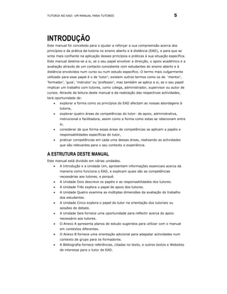 TUTORIA NO EAD: UM MANUAL PARA TUTORES                                            5




INTRODUÇÃO
Este manual foi concebido para o ajudar a reforçar a sua compreensão acerca dos
princípios e da prática da tutoria no ensino aberto e à distância (EAD), e para que se
sinta mais confiante na aplicação desses princípios e práticas à sua situação específica.
Este manual destina-se a si, se o seu papel envolver a direcção, o apoio académico e a
avaliação através de um contacto consistente com estudantes do ensino aberto e à
distância envolvidos num curso ou num estudo específico. O termo mais vulgarmente
utilizado para esse papel é o de ‘tutor’; existem outros termos como os de ‘mentor’,
‘formador’, ‘guia’, ‘instrutor’ ou ‘professor’, mas também se aplica a si, se o seu papel
implicar um trabalho com tutores, como colega, administrador, supervisor ou autor de
cursos. Através da leitura deste manual e da realização das respectivas actividades,
terá oportunidade de:
    •   explorar a forma como os princípios do EAD afectam as nossas abordagens à
        tutoria,
    •   explorar quatro áreas de competências do tutor: de apoio, administrativa,
        instrucional e facilitadora, assim como a forma como estas se relacionam entre
        si,
    •   considerar de que forma essas áreas de competências se aplicam a papéis e
        responsabilidades específicas do tutor,
    •   praticar competências em cada uma dessas áreas, realizando as actividades
        que são relevantes para o seu contexto e experiência.

A ESTRUTURA DESTE MANUAL
Este manual está dividido em várias unidades.
    •   A Introdução e a Unidade Um, apresentam informações essenciais acerca da
        maneira como funciona o EAD, e explicam quais são as competências
        necessárias aos tutores, e porquê.
    •   A Unidade Dois descreve os papéis e as responsabilidades dos tutores.
    •   A Unidade Três explora o papel de apoio dos tutores.
    •   A Unidade Quatro examina as múltiplas dimensões da avaliação do trabalho
        dos estudantes.
    •   A Unidade Cinco explora o papel do tutor na orientação dos tutoriais ou
        sessões de debate.
    •   A Unidade Seis fornece uma oportunidade para reflectir acerca do apoio
        necessário aos tutores.
    •   O Anexo A apresenta planos de estudo sugeridos para utilizar com o manual
        em contextos diferentes.
    •   O Anexo B fornece uma orientação adicional para adapatar actividades num
        contexto de grupo para os formadores.
    •   A Bibliografia fornece referências, citadas no texto, e outros textos e Websites
        de interesse para o tutor de EAD.
 