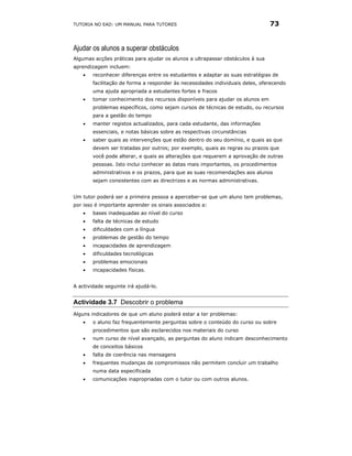 TUTORIA NO EAD: UM MANUAL PARA TUTORES                                         73


Ajudar os alunos a superar obstáculos
Algumas acções práticas para ajudar os alunos a ultrapassar obstáculos à sua
aprendizagem incluem:
    •   reconhecer diferenças entre os estudantes e adaptar as suas estratégias de
        facilitação de forma a responder às necessidades individuais deles, oferecendo
        uma ajuda apropriada a estudantes fortes e fracos
    •   tomar conhecimento dos recursos disponíveis para ajudar os alunos em
        problemas específicos, como sejam cursos de técnicas de estudo, ou recursos
        para a gestão do tempo
    •   manter registos actualizados, para cada estudante, das informações
        essenciais, e notas básicas sobre as respectivas circunstâncias
    •   saber quais as intervenções que estão dentro do seu domínio, e quais as que
        devem ser tratadas por outros; por exemplo, quais as regras ou prazos que
        você pode alterar, e quais as alterações que requerem a aprovação de outras
        pessoas. Isto inclui conhecer as datas mais importantes, os procedimentos
        administrativos e os prazos, para que as suas recomendações aos alunos
        sejam consistentes com as directrizes e as normas administrativas.


Um tutor poderá ser a primeira pessoa a aperceber-se que um aluno tem problemas,
por isso é importante aprender os sinais associados a:
    •   bases inadequadas ao nível do curso
    •   falta de técnicas de estudo
    •   dificuldades com a língua
    •   problemas de gestão do tempo
    •   incapacidades de aprendizagem
    •   dificuldades tecnológicas
    •   problemas emocionais
    •   incapacidades físicas.


A actividade seguinte irá ajudá-lo.


Actividade 3.7 Descobrir o problema
Alguns indicadores de que um aluno poderá estar a ter problemas:
    •   o aluno faz frequentemente perguntas sobre o conteúdo do curso ou sobre
        procedimentos que são esclarecidos nos materiais do curso
    •   num curso de nível avançado, as perguntas do aluno indicam desconhecimento
        de conceitos básicos
    •   falta de coerência nas mensagens
    •   frequentes mudanças de compromissos não permitem concluir um trabalho
        numa data especificada
    •   comunicações inapropriadas com o tutor ou com outros alunos.
 