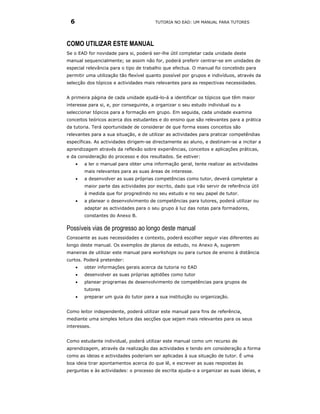 6                                       TUTORIA NO EAD: UM MANUAL PARA TUTORES




COMO UTILIZAR ESTE MANUAL
Se o EAD for novidade para si, poderá ser-lhe útil completar cada unidade deste
manual sequencialmente; se assim não for, poderá preferir centrar-se em unidades de
especial relevância para o tipo de trabalho que efectua. O manual foi concebido para
permitir uma utilização tão flexível quanto possível por grupos e indivíduos, através da
selecção dos tópicos e actividades mais relevantes para as respectivas necessidades.


A primeira página de cada unidade ajudá-lo-á a identificar os tópicos que têm maior
interesse para si, e, por conseguinte, a organizar o seu estudo individual ou a
seleccionar tópicos para a formação em grupo. Em seguida, cada unidade examina
conceitos teóricos acerca dos estudantes e do ensino que são relevantes para a prática
da tutoria. Terá oportunidade de considerar de que forma esses conceitos são
relevantes para a sua situação, e de utilizar as actividades para praticar competêndias
específicas. As actividades dirigem-se directamente ao aluno, e destinam-se a incitar a
aprendizagem através da reflexão sobre experiências, conceitos e aplicações práticas,
e da consideração do processo e dos resultados. Se estiver:
     •   a ler o manual para obter uma informação geral, tente realizar as actividades
         mais relevantes para as suas áreas de interesse.
     •   a desenvolver as suas próprias competências como tutor, deverá completar a
         maior parte das actividades por escrito, dado que irão servir de referência útil
         à medida que for progredindo no seu estudo e no seu papel de tutor.
     •   a planear o desenvolvimento de competências para tutores, poderá utilizar ou
         adaptar as actividades para o seu grupo à luz das notas para formadores,
         constantes do Anexo B.

Possíveis vias de progresso ao longo deste manual
Consoante as suas necessidades e contexto, poderá escolher seguir vias diferentes ao
longo deste manual. Os exemplos de planos de estudo, no Anexo A, sugerem
maneiras de utilizar este manual para workshops ou para cursos de ensino à distância
curtos. Poderá pretender:
     •   obter informações gerais acerca da tutoria no EAD
     •   desenvolver as suas próprias aptidões como tutor
     •   planear programas de desenvolvimento de competências para grupos de
         tutores
     •   preparar um guia do tutor para a sua instituição ou organização.


Como leitor independente, poderá utilizar este manual para fins de referência,
mediante uma simples leitura das secções que sejam mais relevantes para os seus
interesses.


Como estudante individual, poderá utilizar este manual como um recurso de
aprendizagem, através da realização das actividades e tendo em consideração a forma
como as ideias e actividades poderiam ser aplicadas à sua situação de tutor. É uma
boa ideia tirar apontamentos acerca do que lê, e escrever as suas respostas às
perguntas e às actividades: o processo de escrita ajuda-o a organizar as suas ideias, e
 