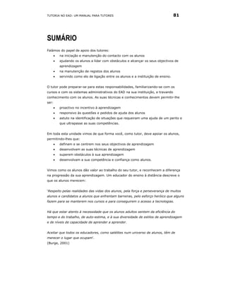 TUTORIA NO EAD: UM MANUAL PARA TUTORES                                               81




SUMÁRIO
Falámos do papel de apoio dos tutores:
       •   na iniciação e manutenção do contacto com os alunos
       •   ajudando os alunos a lidar com obstáculos e alcançar os seus objectivos de
           aprendizagem
       •   na manutenção de registos dos alunos
       •   servindo como elo de ligação entre os alunos e a instituição de ensino.


O tutor pode preparar-se para estas responsabilidades, familiarizando-se com os
cursos e com os sistemas administrativos do EAD na sua instituição, e travando
conhecimento com os alunos. As suas técnicas e conhecimentos devem permitir-lhe
ser:
       •   proactivo no incentivo à aprendizagem
       •   responsivo às questões e pedidos de ajuda dos alunos
       •   astuto na identificação de situações que requeiram uma ajuda de um perito e
           que ultrapasse as suas competências.


Em toda esta unidade vimos de que forma você, como tutor, deve apoiar os alunos,
permitindo-lhes que:
       •   definam e se centrem nos seus objectivos de aprendizagem
       •   desenvolvam as suas técnicas de aprendizagem
       •   superem obstáculos à sua aprendizagem
       •   desenvolvam a sua competência e confiança como alunos.


Vimos como os alunos dão valor ao trabalho do seu tutor, e reconhecem a diferença
na progressão da sua aprendizagem. Um educador do ensino à distância descreve o
que os alunos merecem:


‘Respeito pelas realidades das vidas dos alunos, pela força e perseverança de muitos
alunos e candidatos a alunos que enfrentam barreiras, pelo esforço heróico que alguns
fazem para se manterem nos cursos e para conseguirem o acesso a tecnologias.


Há que estar atento à necessidade que os alunos adultos sentem da eficiência do
tempo e do trabalho, de auto-estima, e à sua diversidade de estilos de aprendizagem
e de níveis de capacidade de aprender a aprender.


Aceitar que todos os educadores, como satélites num universo de alunos, têm de
merecer o lugar que ocupam'.
(Burge, 2001)
 