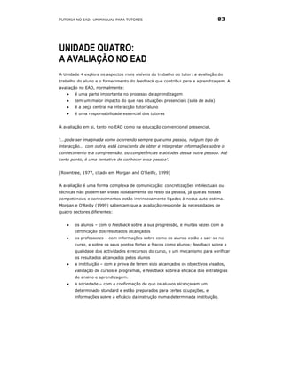 TUTORIA NO EAD: UM MANUAL PARA TUTORES                                         83




UNIDADE QUATRO:
A AVALIAÇÃO NO EAD
A Unidade 4 explora os aspectos mais visíveis do trabalho do tutor: a avaliação do
trabalho do aluno e o fornecimento do feedback que contribui para a aprendizagem. A
avaliação no EAD, normalmente:
   •   é uma parte importante no processo de aprendizagem
   •   tem um maior impacto do que nas situações presenciais (sala de aula)
   •   é a peça central na interacção tutor/aluno
   •   é uma responsabilidade essencial dos tutores


A avaliação em si, tanto no EAD como na educação convencional presencial,


‘...pode ser imaginada como ocorrendo sempre que uma pessoa, nalgum tipo de
interacção... com outra, está consciente de obter e interpretar informações sobre o
conhecimento e a compreensão, ou competências e atitudes dessa outra pessoa. Até
certo ponto, é uma tentativa de conhecer essa pessoa'.


(Rowntree, 1977, citado em Morgan and O’Reilly, 1999)


A avaliação é uma forma complexa de comunicação: concretizações intelectuais ou
técnicas não podem ser vistas isoladamente do resto da pessoa, já que as nossas
competências e conhecimentos estão intrinsecamente ligados à nossa auto-estima.
Morgan e O’Reilly (1999) salientam que a avaliação responde às necessidades de
quatro sectores diferentes:


   •   os alunos – com o feedback sobre a sua progressão, e muitas vezes com a
       certificação dos resultados alcançados
   •   os professores – com informações sobre como os alunos estão a sair-se no
       curso, e sobre os seus pontos fortes e fracos como alunos; feedback sobre a
       qualidade das actividades e recursos do curso, e um mecanismo para verificar
       os resultados alcançados pelos alunos
   •   a instituição – com a prova de terem sido alcançados os objectivos visados,
       validação de cursos e programas, e feedback sobre a eficácia das estratégias
       de ensino e aprendizagem.
   •   a sociedade – com a confirmação de que os alunos alcançaram um
       determinado standard e estão preparados para certas ocupações, e
       informações sobre a eficácia da instrução numa determinada instituição.
 