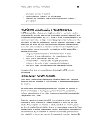 TUTORIA NO EAD: UM MANUAL PARA TUTORES                                        85


   •   plenitude e coerência do feedback
   •   comentários sobre o trabalho, não sobre a pessoa
   •   relevância dos comentários para as necessidades do aluno, contexto e
       preocupações.




PROPÓSITOS DA AVALIAÇÃO E FEEDBACK NO EAD
No EAD, a avaliação é o foco da comunicação entre tutores e alunos. Os trabalhos
muitas vezes têm um maior ‘peso’ no EAD do que na aprendizagem presencial, tanto
técnica como perceptualmente. No EAD, a avaliação muitas vezes baseia-se muito nos
trabalhos; em contraste, a avaliação na aprendizagem presencial muitas vezes inclui a
participação nas aulas. Os professores em situações presenciais podem usar as suas
observações dos alunos em acção como indicadores dos pontos fortes e fracos dos
alunos. Para estes indicadores, os tutores no EAD baseiam-se em trabalhos ou em
mensagens subtis noutras comunicações com os alunos. No EAD, a avaliação e o
feedback servem como:
   •   um guia para os alunos sobre os elementos essenciais do curso
   •   indicadores da progressão do aluno e das necessidades do aluno
   •   ponto focal de diálogo entre o aluno e o tutor
   •   meio de verificar e validar o que foi alcançado pelos alunos
   •   indicadores dos pontos fortes e fracos dos materiais do curso
   •   indicadores para a instituição de ensino de questões de qualidade.


Iremos considerar cada um destes objectivos da avaliação no EAD em maior
profundidade.

UM GUIA PARA ELEMENTOS DO CURSO
Muitos alunos consideram os trabalhos como indicadores daquilo que é realmente
importante no curso, e adaptam as suas actividades de aprendizagem às exigências
dos trabalhos.


‘Os alunos tomam decisões estratégicas sobre como avançarem nas matérias, se
deverão saltar secções, ou mesmo passar por cima de determinados capítulos,
conforme a sua percepção do que irá ser necessário para os trabalhos de avaliação’.
(Morgan and O’Reilly, 1999)


Os alunos, especialmente os alunos no EAD com muitos compromissos laborais,
pessoais e de estudo, querem tirar o máximo de partido do tempo que têm para
estudar. Procuram pistas nos materiais de estudo, sobretudo nos trabalhos, sobre o
que deverão estudar. Alguns trabalham de uma forma estratégica, perguntando ‘O que
é que eu preciso de estudar para fazer este trabalho?’ e definindo um plano de estudo
em conformidade. Alguns trabalham de uma forma experimental: primeiro tentam
fazer o trabalho, e recorrem aos materiais do curso quando encontram algo que não
 