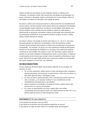 TUTORIA NO EAD: UM MANUAL PARA TUTORES                                           7


poderá consultá-las para basear as suas respostas escritas à medida que for
avançando. Se pretender utilizar este manual para actividades de aprendizagem em
grupo, informais ou planeadas, poderá, juntamente com os seus colegas, utilizar as
actividades e os tópicos de discussão numa sessão de estudo.


Se estiver a utilizar este manual para planear o desenvolvimento de competências de
futuros tutores, será útil consultar outros tutores acerca das respectivas necessidades
de aprendizagem quando seleccionar os tópicos e as actividades. Pode planear uma
série de sessões curtas, tratando de uma unidade ou tópico em cada sessão, e
seleccionando as perguntas, actividades e tópicos de discussão mais relevantes para
os participantes. Idealmente, os participantes deveriam preparar-se para a sessão
lendo a secção relevante do manual.


Se estiver a planear uma sessão de estudo mais longa (p. ex.: de um ou dois dias)
para participantes com diferentes necessidades e níveis de experiência, poderá
constituir grupos paralelos para explorar os tópicos que correspondem às respectivas
necessidades. Por exemplo, um grupo com uma experiência limitada de EAD poderá
focalizar-se nas actividades da Unidade Um, e os grupos mais experientes poderão
concentrar-se nas Unidades Três, Quatro e Cinco. Em alternativa, poderá organizar
sessões em que todos trabalham simultaneamente sobre o mesmo tópico, e organizar
os participantes de tal maneira que existam níveis de experiência diferentes em cada
grupo. Esta forma de organização permitirá que cada grupo partilhe as contribuições
dos recém-chegados e o know-how dos ‘velhinhos’.

OS SEUS OBJECTIVOS
Os seus objectivos de leitura deste manual podem depender da sua situação. Por
exemplo, se você:
    •   for um tutor experiente, poderá querer ler este manual para obter respostas a
        algumas perguntas, para examinar os pontos fortes e fracos da sua prática, ou
        para obter algumas ideias e abordagens novas
    •   for novo na tutoria, poderá pretender obter uma perspectiva geral acerca de
        todo o processo, e, em seguida, focalizar-se nas competências que são
        imediatamente relevantes para o seu trabalho;
    •   estiver envolvido na orientação e formação de tutores, poderá utilizar este
        manual como um recurso de formação;
    •   for o autor ou administrador de cursos, poderá obter uma melhor
        compreensão acerca do papel do tutor e do relacionamento do tutor com o seu
        próprio papel de autoria ou administração de cursos.




Actividade 0.1 Os seus objectivos
O que gostaria de aprender acerca do EAD?
O que gostaria de aprender acerca de aspectos específicos da tutoria?
O que espera ser capaz de fazer melhor em resultado desta aprendizagem?
 