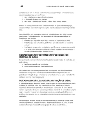 88                                       TUTORIA NO EAD: UM MANUAL PARA TUTORES




contacto visual com os alunos, existem muitas vezes estratégias administrativas ou
académicas adicionais, para confirmar:
    •   se o trabalho de um aluno é realmente dele
    •   a identidade do aluno nos exames
    •   se o aluno e a pessoa que recebe o crédito são a mesma pessoa.


Embora no ensino presencial exista o mesmo número de oportunidades de plágio,
estas estratégias respondem às preocupações dos educadores sobre a integridade do
ODL.


As preocupações com a validação podem ser correspondidas, sem colidir com os
objectivos e a filosofia do curso, com actividades de avaliação e estratégias de
classificação que incluem:
    •   trabalhos que requerem algum input baseado na experiência do aluno
    •   trabalhos que são cumulativos, de forma a que cada trabalho se baseie no
        anterior
    •   interligando componentes em trabalhos que têm de ser consistentes no estilo
        e no tema, como sejam actividades de reflexão entregues durante o curso, e
        um diário de aprendizagem entregue no fim.

INDICADORES DE PONTOS FORTES E PONTOS FRACOS NOS
MATERIAIS DO CURSO
Se os alunos tiverem consistentemente dificuldades nas actividades de avaliação, isso
pode indicar:
    •   tarefas de avaliação mal concebidas
    •   áreas problemáticas nos materiais do curso.


Os trabalhos mal concebidos podem resultar em respostas dos alunos totalmente
diferentes e inadequadas. Trabalhos consistentemente incompletos numa área
poderão ser indicação de que a matéria do curso não é clara, ou que a avaliação não
se baseia bem nos materiais do curso.

INDICADORES DE QUALIDADE PARA A INSTITUIÇÃO DE ENSINO
A avaliação e os seus resultados podem fornecer sinais às instituições de ensino sobre
questões de qualidade, como seja a eficiência do curso, a adequação dos pré-
requisitos, standards de admissão, e standards para a conclusão do curso. Se um
número significativo de alunos que correspondia aos standards de admissão e cumpria
os pré-requisitos fracassar em etapas do processo de avaliação, poderá haver um
problema com o curso, com as estratégias instrucionais, ou os requisitos serem muito
avançados.


As informações reunidas através do processo de avaliação podem ser usadas para
identificar problemas, para documentar a eficiência de materiais de curso, ou para
destacar diferenças entre os diferentes grupos de tutores ou estratégias.
 
