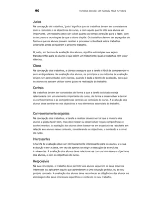 90                                      TUTORIA NO EAD: UM MANUAL PARA TUTORES




Justos
Na concepção de trabalhos, ‘justo’ significa que os trabalhos devem ser consistentes
com o conteúdo e os objectivos do curso, e com aquilo que foi dito aos alunos ser
importante. Um trabalho deve ser viável quanto ao tempo atribuído para o fazer, com
os recursos e tecnologias de que o aluno dispõe. Os trabalhos devem ser espaçados de
forma a que os alunos possam receber e processar o feedback sobre trabalhos
anteriores antes de fazerem o próximo trabalho.


O justo, em termos de avaliação dos alunos, significa estratégias que sejam
transparentes para os alunos e que dêem um tratamento igual a trabalhos com valor
idêntico.

Claros
Na concepção dos trabalhos, a clareza assegura que a tarefa é fácil de compreender e
sem ambiguidades. Na avaliação dos alunos, os princípios e os métodos de avaliação
devem ser apresentados com clareza, quando é dada a tarefa de avaliação, para que
os alunos os possam utilizar como guias na realização do trabalho.

Centrais
Os trabalhos devem ser concebidos de forma a que a tarefa solicitada esteja
relacionada com um elemento importante do curso, de forma a desenvolver e testar
os conhecimentos e as competências centrais ao conteúdo do curso. A avaliação dos
alunos deve centrar-se nos objectivos e nos elementos essenciais do trabalho.



Convenientemente exigentes
Na concepção dos trabalhos, a tarefa a realizar deverá ser tal que a maioria dos
alunos a possa fazer bem, mas deve testar ou desenvolver novas competências e
conhecimentos. A avaliação dos alunos deve basear-se em expectativas razoáveis em
relação aos alunos nesse contexto, considerando os objectivos, o conteúdo e o nível
do curso.

Interessantes
A tarefa de avaliação deve ser intrinsecamente interessante para os alunos, e a sua
execução valer a pena, em vez de apenas se exigir a execução de exercícios
irrelevantes. A avaliação dos alunos deve relacionar-se com os interesses e objectivos
dos alunos, e com os objectivos do curso.

Responsivos
Na sua concepção, o trabalho deve permitir aos alunos seguirem os seus próprios
interesses ou aplicarem aquilo que aprenderam a uma situação prática, ou ao seu
próprio contexto. A avaliação dos alunos deve reconhecer as diligências dos alunos na
abordagem dos seus interesses específicos e contexto no seu trabalho.
 