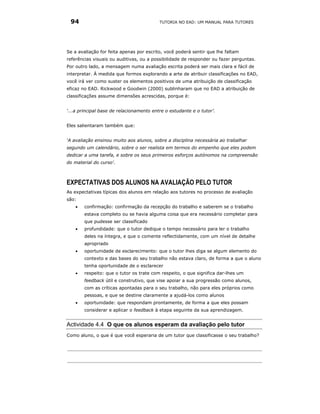 94                                       TUTORIA NO EAD: UM MANUAL PARA TUTORES




Se a avaliação for feita apenas por escrito, você poderá sentir que lhe faltam
referências visuais ou auditivas, ou a possibilidade de responder ou fazer perguntas.
Por outro lado, a mensagem numa avaliação escrita poderá ser mais clara e fácil de
interpretar. À medida que formos explorando a arte de atribuir classificações no EAD,
você irá ver como suster os elementos positivos de uma atribuição de classificação
eficaz no EAD. Rickwood e Goodwin (2000) sublinharam que no EAD a atribuição de
classificações assume dimensões acrescidas, porque é:


‘...a principal base de relacionamento entre o estudante e o tutor’.


Eles salientaram também que:


‘A avaliação ensinou muito aos alunos, sobre a disciplina necessária ao trabalhar
segundo um calendário, sobre o ser realista em termos do empenho que eles podem
dedicar a uma tarefa, e sobre os seus primeiros esforços autónomos na compreensão
do material do curso'.



EXPECTATIVAS DOS ALUNOS NA AVALIAÇÃO PELO TUTOR
As expectativas típicas dos alunos em relação aos tutores no processo de avaliação
são:
    •   confirmação: confirmação da recepção do trabalho e saberem se o trabalho
        estava completo ou se havia alguma coisa que era necessário completar para
        que pudesse ser classificado
    •   profundidade: que o tutor dedique o tempo necessário para ler o trabalho
        deles na íntegra, e que o comente reflectidamente, com um nível de detalhe
        apropriado
    •   oportunidade de esclarecimento: que o tutor lhes diga se algum elemento do
        contexto e das bases do seu trabalho não estava claro, de forma a que o aluno
        tenha oportunidade de o esclarecer
    •   respeito: que o tutor os trate com respeito, o que significa dar-lhes um
        feedback útil e construtivo, que vise apoiar a sua progressão como alunos,
        com as críticas apontadas para o seu trabalho, não para eles próprios como
        pessoas, e que se destine claramente a ajudá-los como alunos
    •   oportunidade: que respondam prontamente, de forma a que eles possam
        considerar e aplicar o feedback à etapa seguinte da sua aprendizagem.


Actividade 4.4 O que os alunos esperam da avaliação pelo tutor
Como aluno, o que é que você esperaria de um tutor que classificasse o seu trabalho?
 