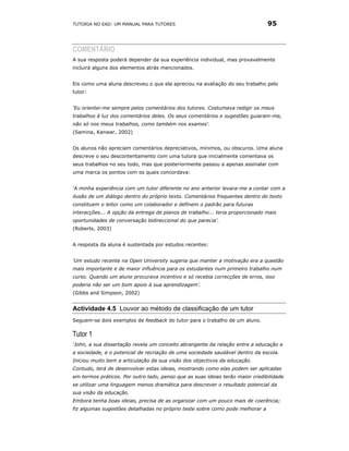 TUTORIA NO EAD: UM MANUAL PARA TUTORES                                         95



COMENTÁRIO
A sua resposta poderá depender da sua experiência individual, mas provavelmente
incluirá alguns dos elementos atrás mencionados.


Eis como uma aluna descreveu o que ela apreciou na avaliação do seu trabalho pelo
tutor:


‘Eu orientei-me sempre pelos comentários dos tutores. Costumava redigir os meus
trabalhos à luz dos comentários deles. Os seus comentários e sugestões guiaram-me,
não só nos meus trabalhos, como também nos exames'.
(Samina, Kanwar, 2002)


Os alunos não apreciam comentários depreciativos, mínimos, ou obscuros. Uma aluna
descreve o seu descontentamento com uma tutora que inicialmente comentava os
seus trabalhos no seu todo, mas que posteriormente passou a apenas assinalar com
uma marca os pontos com os quais concordava:


‘A minha experiência com um tutor diferente no ano anterior levara-me a contar com a
ilusão de um diálogo dentro do próprio texto. Comentários frequentes dentro do texto
constituem o leitor como um colaborador e definem o padrão para futuras
interacções... A opção da entrega de planos de trabalho... teria proporcionado mais
oportunidades de conversação bidireccional do que parecia’.
(Roberts, 2003)


A resposta da aluna é sustentada por estudos recentes:


‘Um estudo recente na Open University sugeria que manter a motivação era a questão
mais importante e de maior influência para os estudantes num primeiro trabalho num
curso. Quando um aluno procurava incentivo e só recebia correcções de erros, isso
poderia não ser um bom apoio à sua aprendizagem’.
(Gibbs and Simpson, 2002)


Actividade 4.5 Louvor ao método de classificação de um tutor
Seguem-se dois exemplos de feedback do tutor para o trabalho de um aluno.

Tutor 1
‘John, a sua dissertação revela um conceito abrangente da relação entre a educação e
a sociedade, e o potencial de recriação de uma sociedade saudável dentro da escola.
Iniciou muito bem a articulação da sua visão dos objectivos da educação.
Contudo, terá de desenvolver estas ideias, mostrando como elas podem ser aplicadas
em termos práticos. Por outro lado, penso que as suas ideias terão maior credibilidade
se utilizar uma linguagem menos dramática para descrever o resultado potencial da
sua visão da educação.
Embora tenha boas ideias, precisa de as organizar com um pouco mais de coerência;
fiz algumas sugestões detalhadas no próprio teste sobre como pode melhorar a
 