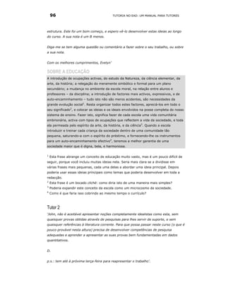 96                                    TUTORIA NO EAD: UM MANUAL PARA TUTORES




estrutura. Este foi um bom começo, e espero vê-lo desenvolver estas ideias ao longo
do curso. A sua nota é um B menos.


Diga-me se tem alguma questão ou comentário a fazer sobre o seu trabalho, ou sobre
a sua nota.


Com os melhores cumprimentos, Evelyn’

SOBRE A EDUCAÇÃO
A introdução de ocupações activas, do estudo da Natureza, da ciência elementar, da
arte, da história; a relegação do meramente simbólico e formal para um plano
secundário; a mudança no ambiente da escola moral, na relação entre alunos e
professores – da disciplina; a introdução de factores mais activos, expressivos, e de
auto-encaminhamento – tudo isto não são meros acidentes, são necessidades da
grande evolução social1. Resta organizar todos estes factores, apreciá-los em todo o
seu significado2, e colocar as ideias e os ideais envolvidos na posse completa do nosso
sistema de ensino. Fazer isto, significa fazer de cada escola uma vida comunitária
embrionária, activa com tipos de ocupações que reflectem a vida da sociedade, e toda
ela permeada pelo espírito da arte, da história, e da ciência3. Quando a escola
introduzir e treinar cada criança da sociedade dentro de uma comunidade tão
pequena, saturando-a com o espírito do préstimo, e fornecendo-lhe os instrumentos
para um auto-encaminhamento efectivo4, teremos a melhor garantia de uma
sociedade maior que é digna, bela, e harmoniosa.

1
    Esta frase abrange um conceito de educação muito vasto, mas é um pouco difícil de
seguir, porque você incluiu muitas ideias nela. Seria mais clara se a dividisse em
várias frases mais pequenas, cada uma delas a abordar uma ideia principal. Depois
poderia usar essas ideias principais como temas que poderia desenvolver em toda a
redacção.
2
    Esta frase é um bocado cliché: como diria isto de uma maneira mais simples?
3
    Poderia expandir este conceito da escola como um microcosmo da sociedade.
4
    Como é que faria isso cobrindo ao mesmo tempo o currículo?



Tutor 2
‘John, não é aceitável apresentar noções completamente idealistas como esta, sem
quaisquer provas obtidas através de pesquisas para lhes servir de suporte, e sem
quaisquer referências à literatura corrente. Para que possa passar neste curso (o que é
pouco provável nesta altura) precisa de desenvolver competências de pesquisa
adequadas e aprender a apresentar as suas provas bem fundamentadas em dados
quantitativos.


D.


p.s.: tem até à próxima terça-feira para reapresentar o trabalho’.
 
