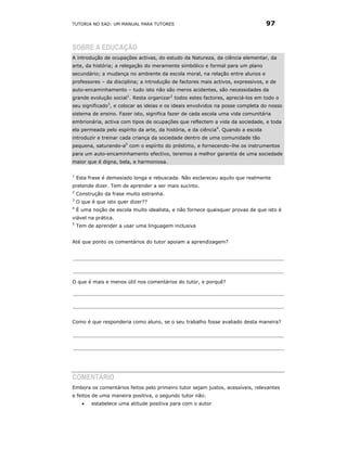 TUTORIA NO EAD: UM MANUAL PARA TUTORES                                            97


SOBRE A EDUCAÇÃO
A introdução de ocupações activas, do estudo da Natureza, da ciência elementar, da
arte, da história; a relegação do meramente simbólico e formal para um plano
secundário; a mudança no ambiente da escola moral, na relação entre alunos e
professores – da disciplina; a introdução de factores mais activos, expressivos, e de
auto-encaminhamento – tudo isto não são meros acidentes, são necessidades da
grande evolução social1. Resta organizar2 todos estes factores, apreciá-los em todo o
seu significado3, e colocar as ideias e os ideais envolvidos na posse completa do nosso
sistema de ensino. Fazer isto, significa fazer de cada escola uma vida comunitária
embrionária, activa com tipos de ocupações que reflectem a vida da sociedade, e toda
ela permeada pelo espírito da arte, da história, e da ciência4. Quando a escola
introduzir e treinar cada criança da sociedade dentro de uma comunidade tão
pequena, saturando-a5 com o espírito do préstimo, e fornecendo–lhe os instrumentos
para um auto-encaminhamento efectivo, teremos a melhor garantia de uma sociedade
maior que é digna, bela, e harmoniosa.

1
    Esta frase é demasiado longa e rebuscada. Não esclareceu aquilo que realmente
pretende dizer. Tem de aprender a ser mais sucinto.
2
    Construção da frase muito estranha.
3
    O que é que isto quer dizer??
4
    É uma noção de escola muito idealista, e não fornece quaisquer provas de que isto é
viável na prática.
5
    Tem de aprender a usar uma linguagem inclusiva


Até que ponto os comentários do tutor apoiam a aprendizagem?




O que é mais e menos útil nos comentários do tutor, e porquê?




Como é que responderia como aluno, se o seu trabalho fosse avaliado desta maneira?




COMENTÁRIO
Embora os comentários feitos pelo primeiro tutor sejam justos, acessíveis, relevantes
e feitos de uma maneira positiva, o segundo tutor não:
      •   estabelece uma atitude positiva para com o autor
 
