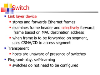 Switch Link layer device stores and forwards Ethernet frames examines frame header and  selectively  forwards  frame based on MAC destination address when frame is to be forwarded on segment, uses CSMA/CD to access segment Transparent hosts are unaware of presence of switches Plug-and-play, self-learning switches do not need to be configured 