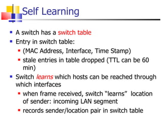Self Learning A switch has a  switch table Entry in switch table:  (MAC Address, Interface, Time Stamp) stale entries in table dropped (TTL can be 60 min)  Switch   learns  which hosts can be reached through which interfaces when frame received, switch “learns”  location of sender: incoming LAN segment records sender/location pair in switch table 