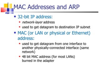 MAC Addresses and ARP 32-bit IP address:  network-layer  address used to get datagram to destination IP subnet  MAC (or LAN or physical or Ethernet) address:  used to get datagram from one interface to another physically-connected interface (same network) 48 bit MAC address (for most LANs)  burned in the adapter 