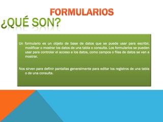 Un formulario es un objeto de base de datos que se puede usar para escribir,
modificar o mostrar los datos de una tabla o consulta. Los formularios se pueden
usar para controlar el acceso a los datos, como campos o filas de datos se van a
mostrar.
Nos sirven para definir pantallas generalmente para editar los registros de una tabla
o de una consulta.