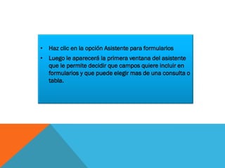 • Haz clic en la opción Asistente para formularios
• Luego le aparecerá la primera ventana del asistente
que le permite decidir que campos quiere incluir en
formularios y que puede elegir mas de una consulta o
tabla.