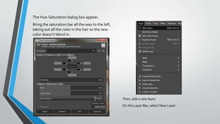 The Hue-Saturation dialog box appear.
Bring the saturation bar all the way to the left,
taking out all the color in the hair so the new
color doesn’t blend in.
Then, add a new layer.
On the Layer Bar, select New Layer.
 