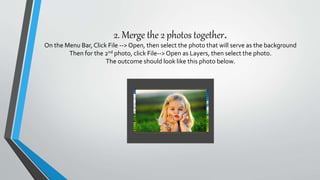 2. Merge the 2 photos together.
On the Menu Bar, Click File --> Open, then select the photo that will serve as the background
Then for the 2nd photo, click File-->Open as Layers, then select the photo.
The outcome should look like this photo below.
 