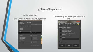 3.) Then add layer mask.
On the Menu Bar,
click Layer---> Mask --->Add Layer Mask
Then a dialog box will appear then click
add.
 