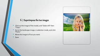 6.) Superimpose the two images
• Click on the image of the model, and "Select All" then
"Copy.“
• Go to the landscape image, in selection mode, and click
"Paste."
• Move the image to fit as you want.
• Save.
 