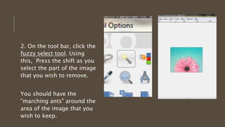 2. On the tool bar, click the
fuzzy select tool. Using
this, Press the shift as you
select the part of the image
that you wish to remove.
You should have the
"marching ants" around the
area of the image that you
wish to keep.
 