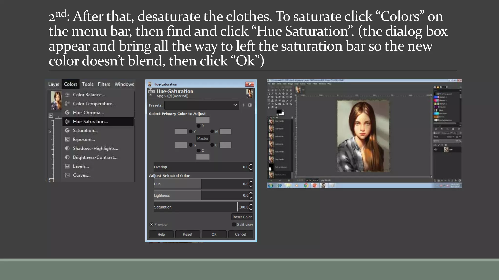 2nd: After that, desaturate the clothes. To saturate click “Colors” on
the menu bar, then find and click “Hue Saturation”. (the dialog box
appear and bring all the way to left the saturation bar so the new
color doesn’t blend, then click “Ok”)
 