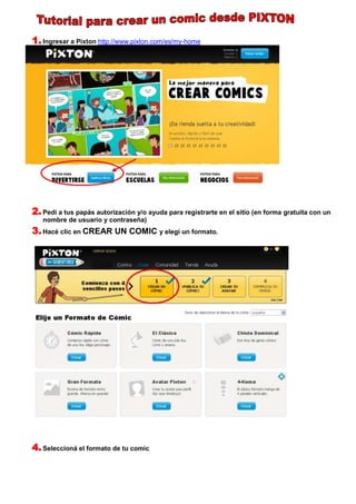 1. Ingresar a Pixton http://www.pixton.com/es/my-home




2. Pedí a tus papás autorización y/o ayuda para registrarte en el sitio (en forma gratuita con un
   nombre de usuario y contraseña)
3. Hacé clic en CREAR UN COMIC y elegí un formato.




4. Seleccioná el formato de tu comic
 