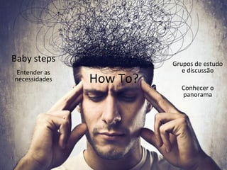 How 
To? 
Baby 
steps 
Conhecer 
o 
panorama 
Entender 
as 
necessidades 
Grupos 
de 
estudo 
e 
discussão 
 