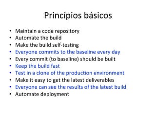 Princípios 
básicos 
• Maintain 
a 
code 
repository 
• Automate 
the 
build 
• Make 
the 
build 
self-­‐tes;ng 
• Everyone 
commits 
to 
the 
baseline 
every 
day 
• Every 
commit 
(to 
baseline) 
should 
be 
built 
• Keep 
the 
build 
fast 
• Test 
in 
a 
clone 
of 
the 
produc;on 
environment 
• Make 
it 
easy 
to 
get 
the 
latest 
deliverables 
• Everyone 
can 
see 
the 
results 
of 
the 
latest 
build 
• Automate 
deployment 
 