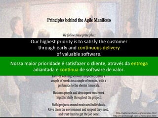 Our 
highest 
priority 
is 
to 
sa;sfy 
the 
customer 
through 
early 
and 
con;nuous 
delivery 
of 
valuable 
so=ware. 
Nossa 
maior 
prioridade 
é 
sa;sfazer 
o 
cliente, 
através 
da 
entrega 
adiantada 
e 
conCnua 
de 
so=ware 
de 
valor. 
h)p://agilemanifesto.org/principles.html 
h)p://manifestoagil.com.br/principios.html 
 